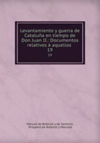 Levantamiento y guerra de Catalua en tiempo de Don Juan II.: Documentos relativos aquellos .. 19