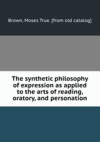 The synthetic philosophy of expression as applied to the arts of reading, oratory, and personation