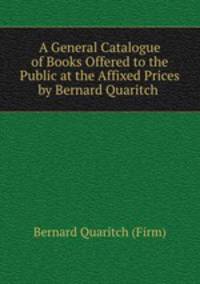 A General Catalogue of Books Offered to the Public at the Affixed Prices by Bernard Quaritch .