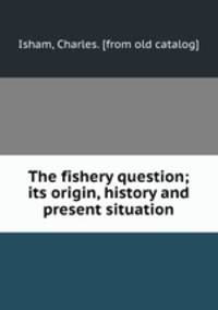 The fishery question; its origin, history and present situation