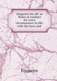 Etiquette for all: or Rules of conduct for every circumstance in life: with the laws and .
