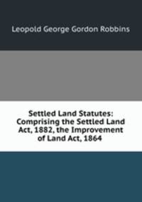 Settled Land Statutes: Comprising the Settled Land Act, 1882, the Improvement of Land Act, 1864 .