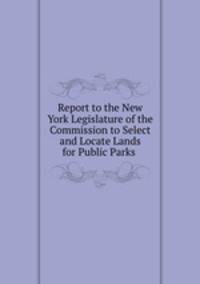 Report to the New York Legislature of the Commission to Select and Locate Lands for Public Parks .