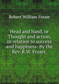 Head and hand, or Thought and action, in relation to success and happiness: By the Rev. R.W. Fraser,