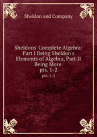 Sheldons` Complete Algebra: Part I Being Sheldon`s Elements of Algebra, Part II Being More .. pts. 1-2