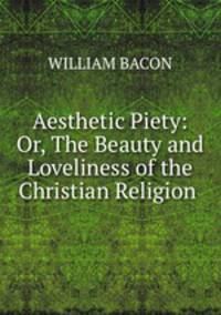 Aesthetic Piety: Or, The Beauty and Loveliness of the Christian Religion .
