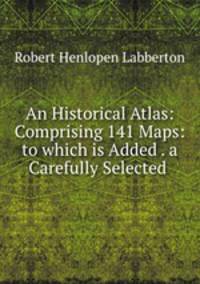 An Historical Atlas: Comprising 141 Maps: to which is Added . a Carefully Selected .