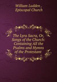 The Lyra Sacra, Or, Songs of the Church: Containing All the Psalms and Hymns of the Protestant .