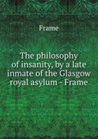 The philosophy of insanity, by a late inmate of the Glasgow royal asylum - Frame.