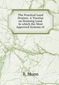 The Practical Land Drainer: A Treatise on Draining Land. In which the Most Approved Systems of .