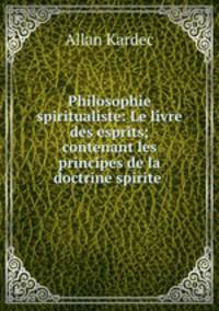 Philosophie spiritualiste: Le livre des esprits; contenant les principes de la doctrine spirite .
