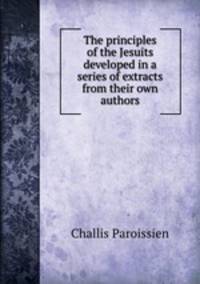 The principles of the Jesuits developed in a series of extracts from their own authors
