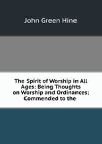 The Spirit of Worship in All Ages: Being Thoughts on Worship and Ordinances; Commended to the .