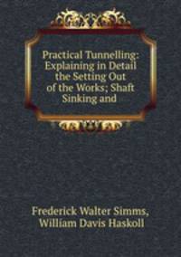 Practical Tunnelling: Explaining in Detail the Setting Out of the Works; Shaft Sinking and .