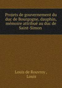 Projets de gouvernement du duc de Bourgogne, dauphin, memoire attribue au duc de Saint-Simon .