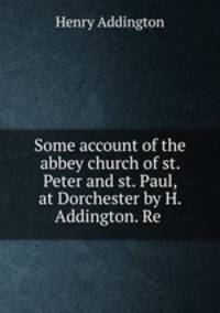 Some account of the abbey church of st. Peter and st. Paul, at Dorchester by H. Addington. Re .