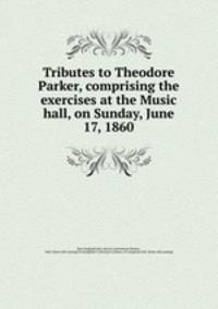 Tributes to Theodore Parker, comprising the exercises at the Music hall, on Sunday, June 17, 1860
