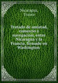 Tratado de amistad, comercio y navegacion, entre Nicaragua y la Francia, firmado en Washington .