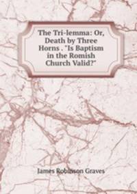 The Tri-lemma: Or, Death by Three Horns . "Is Baptism in the Romish Church Valid?"