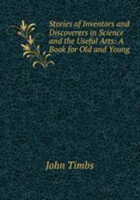 Stories of Inventors and Discoverers in Science and the Useful Arts: A Book for Old and Young