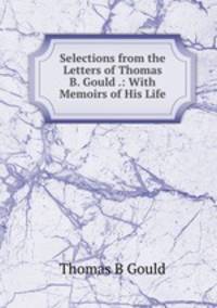 Selections from the Letters of Thomas B. Gould .: With Memoirs of His Life