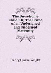 The Unwelcome Child; Or, The Crime of an Undesigned and Undesired Maternity