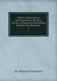 Useful Information for Engineers: Being a Series of Lectures Delivered Before the Working .. 1