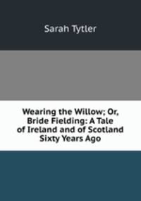 Wearing the Willow; Or, Bride Fielding: A Tale of Ireland and of Scotland Sixty Years Ago