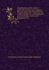 Constitutions of the antient fraternity of Free and Accepted Masons under the United Grand Lodge of England : containing the general charges, laws, and regulations, etc.