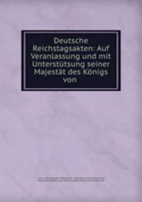 Deutsche Reichstagsakten: Auf Veranlassung und mit Unterstutsung seiner Majestat des Konigs von .