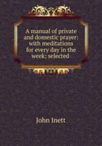 A manual of private and domestic prayer: with meditations for every day in the week; selected .