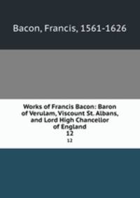 Works of Francis Bacon: Baron of Verulam, Viscount St. Albans, and Lord High Chancellor of England. 12