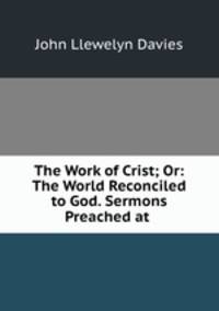 The Work of Crist; Or: The World Reconciled to God. Sermons Preached at .