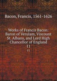 Works of Francis Bacon: Baron of Verulam, Viscount St. Albans, and Lord High Chancellor of England. 11