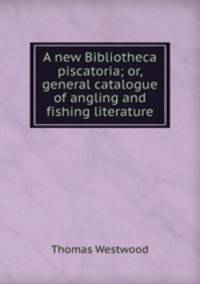 A new Bibliotheca piscatoria; or, general catalogue of angling and fishing literature