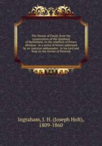 The throne of David; from the consecration of the shepherd of Bethlehem, to the rebellion of Prince Absalom . in a series of letters addressed by an Assyrian ambassador . to his lord and king on the throne of Nineveh