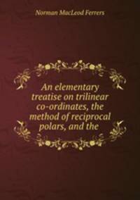 An elementary treatise on trilinear co-ordinates, the method of reciprocal polars, and the .
