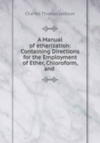 A Manual of etherization: Containing Directions for the Employment of Ether, Chloroform, and .