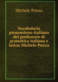 Vocabolario piemonteno-italiano del professore di gramatica italiana e latina Michele Ponza