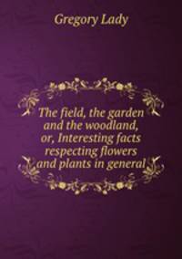 The field, the garden and the woodland, or, Interesting facts respecting flowers and plants in general