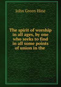 The spirit of worship in all ages, by one who seeks to find in all some points of union in the .