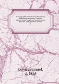A topographical dictionary of Scotland, comprising the several counties, islands, cities, burgh and market towns, parishes, and principal villages. 3