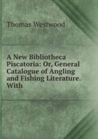 A New Bibliotheca Piscatoria: Or, General Catalogue of Angling and Fishing Literature. With .