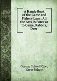 A Handy Book of the Game and Fishery Laws: All the Acts in Force as to Game, Rabbits, Deer .