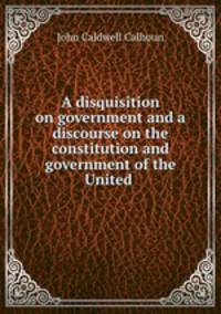 A disquisition on government and a discourse on the constitution and government of the United .