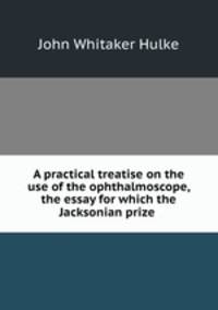 A practical treatise on the use of the ophthalmoscope, the essay for which the Jacksonian prize .