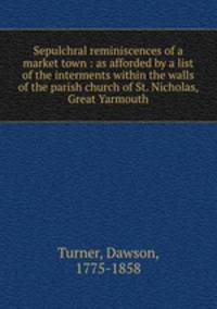 Sepulchral reminiscences of a market town : as afforded by a list of the interments within the walls of the parish church of St. Nicholas, Great Yarmouth