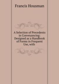 A Selection of Precedents in Conveyancing: Designed as a Handbook of Forms in Frequent Use, with .