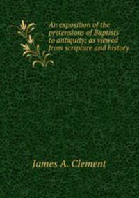 An exposition of the pretensions of Baptists to antiquity; as viewed from scripture and history