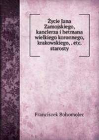 Zycie Jana Zamojskiego, kanclerza i hetmana wielkiego koronnego, krakowskiego, . etc. starosty